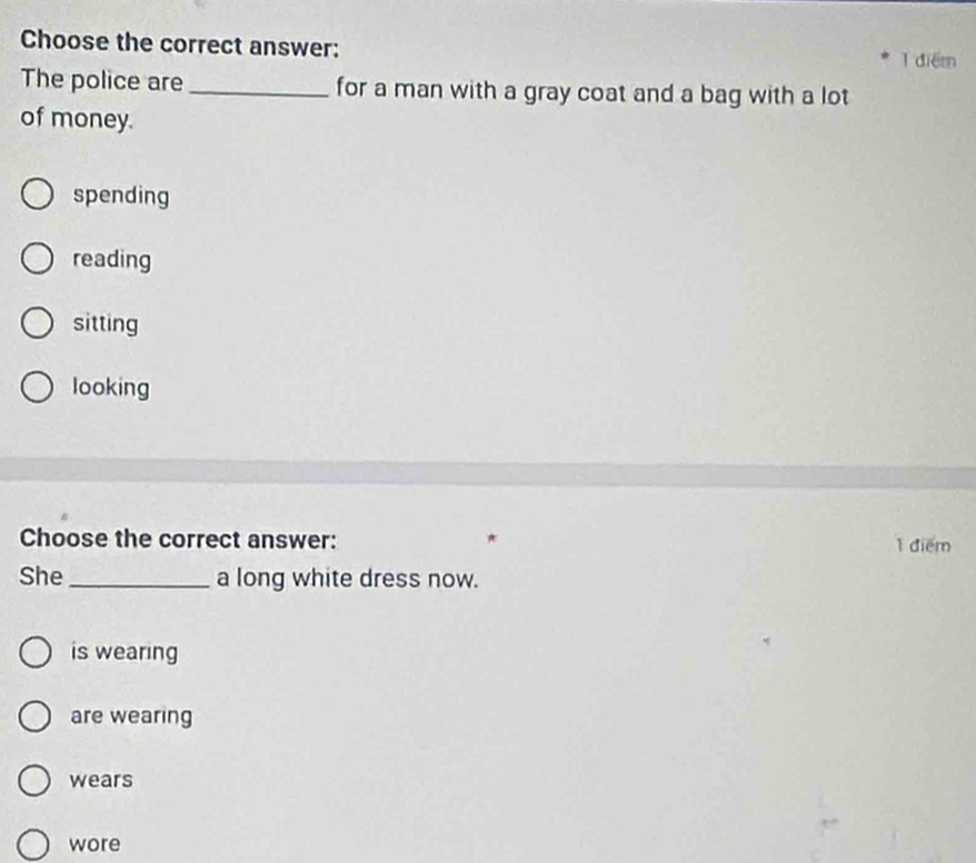 Choose the correct answer:
1 điểm
The police are _for a man with a gray coat and a bag with a lot
of money.
spending
reading
sitting
looking
Choose the correct answer: 1 điểm
She _a long white dress now.
is wearing
are wearing
wears
wore
