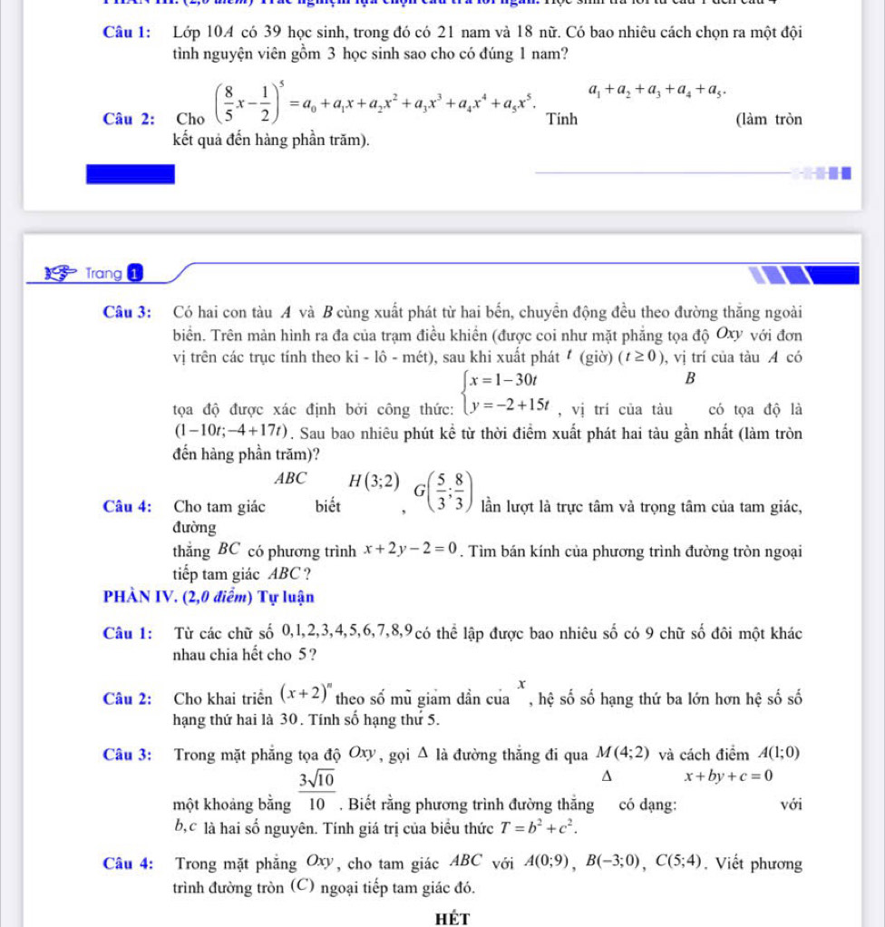 Lớp 10A có 39 học sinh, trong đó có 21 nam và 18 nữ. Có bao nhiêu cách chọn ra một đội
tình nguyện viên gồm 3 học sinh sao cho có đúng 1 nam?
a_1+a_2+a_3+a_4+a_5.
Câu 2: Cho ( 8/5 x- 1/2 )^5=a_0+a_1x+a_2x^2+a_3x^3+a_4x^4+a_5x^5. Tính (làm tròn
kết quả đến hàng phần trăm).
Trang 1
Câu 3: Có hai con tàu A và B cùng xuất phát từ hai bến, chuyển động đều theo đường thắng ngoài
biển. Trên mản hình ra đa của trạm điều khiển (được coi như mặt phẳng tọa độ Oxy với đơn
vị trên các trục tính theo 9 ki - lô - mét), sau khi xuất phát a (g io)(t≥ 0) , vị trí của tàu A có
B
tọa độ được xác định bởi công thức: beginarrayl x=1-30t y=-2+15tendarray. ,vi trí của tàu có tọa độ là
(1 -10t;-4+17t). Sau bao nhiêu phút kể từ thời điểm xuất phát hai tàu gần nhất (làm tròn
đến hàng phần trăm)?
ABC H(3;2)
Câu 4: Cho tam giác biết G( 5/3 ; 8/3 ) lần lượt là trực tâm và trọng tâm của tam giác,
đường
thẳng BC có phương trình x+2y-2=0. Tìm bán kính của phương trình đường tròn ngoại
tiếp tam giác ABC ?
PHÀN IV. (2,0 điểm) Tự luận
Câu 1: Từ các chữ số 0,l,2,3,4,5,6,7,8,9có thể lập được bao nhiêu số có 9 chữ số đôi một khác
nhau chia hết cho 5 ?
x
Câu 2: Cho khai triển (x+2)^n theo số mủ giam dần của `, hệ số số hạng thứ ba lớn hơn hệ số số
hạng thứ hai là 30. Tính số hạng thứ 5.
Câu 3: Trong mặt phẳng tọa độ Oxy, gọi △ là đường thắng đi qua M(4;2) và cách điểm A(1;0)
^ x+by+c=0
một khoảng bằng  3sqrt(10)/10 . Biết rằng phương trình đường thẳng có dạng: với
b,c là hai số nguyên. Tính giá trị của biểu thức T=b^2+c^2.
Câu 4: Trong mặt phẳng Oxy, cho tam giác ABC với A(0;9),B(-3;0),C(5;4). Viết phương
trình đường tròn (C) ngoại tiếp tam giác đó.
Hét