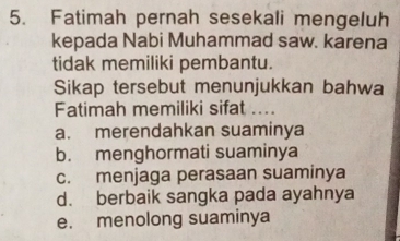 Fatimah pernah sesekali mengeluh
kepada Nabi Muhammad saw. karena
tidak memiliki pembantu.
Sikap tersebut menunjukkan bahwa
Fatimah memiliki sifat ....
a. merendahkan suaminya
b. menghormati suaminya
c. menjaga perasaan suaminya
d. berbaik sangka pada ayahnya
e. menolong suaminya