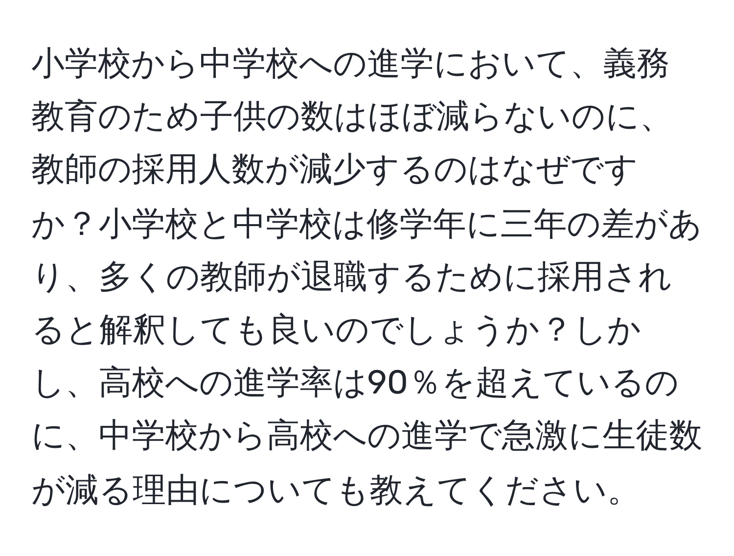 小学校から中学校への進学において、義務教育のため子供の数はほぼ減らないのに、教師の採用人数が減少するのはなぜですか？小学校と中学校は修学年に三年の差があり、多くの教師が退職するために採用されると解釈しても良いのでしょうか？しかし、高校への進学率は90％を超えているのに、中学校から高校への進学で急激に生徒数が減る理由についても教えてください。