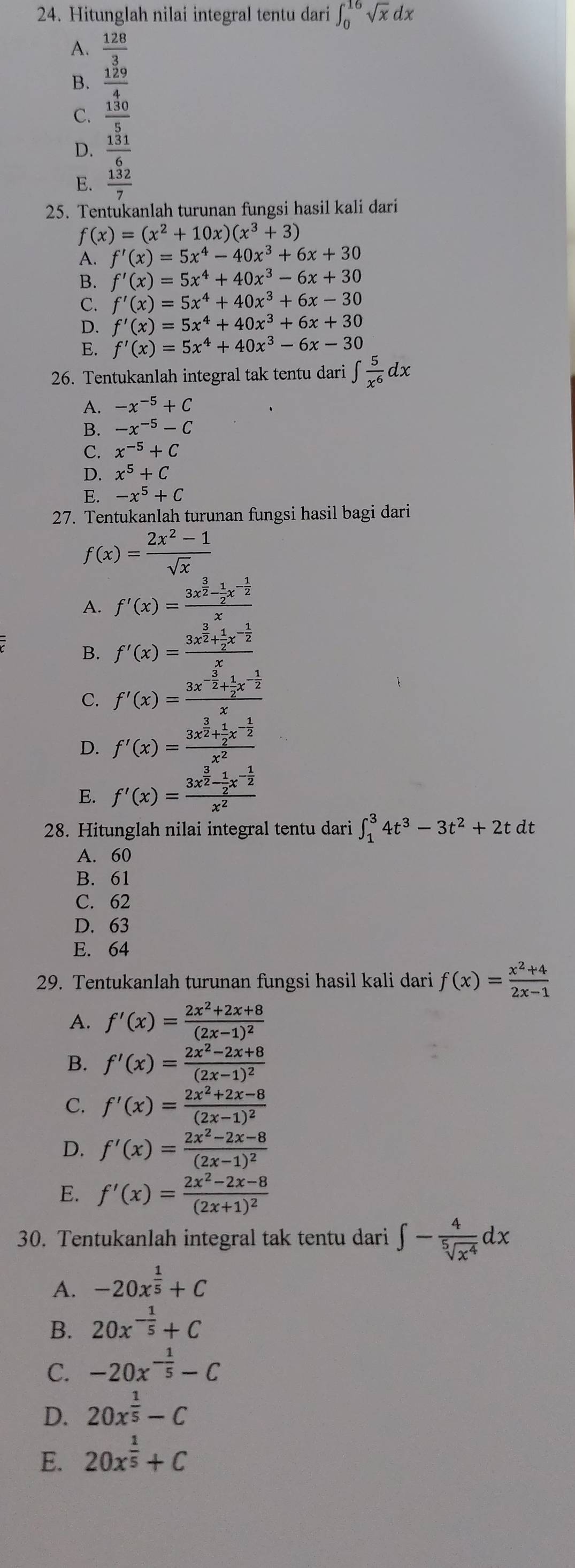 Hitunglah nilai integral tentu dari ∈t _0^((16)sqrt x)dx
A.  128/3 
B.  129/4 
C.  130/5 
D.  131/6 
E.  132/7 
25. Tentukanlah turunan fungsi hasil kali dari
f(x)=(x^2+10x)(x^3+3)
A. f'(x)=5x^4-40x^3+6x+30
B. f'(x)=5x^4+40x^3-6x+30
C. f'(x)=5x^4+40x^3+6x-30
D. f'(x)=5x^4+40x^3+6x+30
E. f'(x)=5x^4+40x^3-6x-30
26. Tentukanlah integral tak tentu dari ∈t  5/x^6 dx
A. -x^(-5)+C
B. -x^(-5)-C
C. x^(-5)+C
D. x^5+C
E. -x^5+C
27. Tentukanlah turunan fungsi hasil bagi dari
f(x)= (2x^2-1)/sqrt(x) 
A. f'(x)=frac 3x^(frac 3)2- 1/2 x^(-frac 1)2x
B. f'(x)=frac 3x^(frac 3)2+ 1/2 x^(-frac 1)2x
C. f'(x)=frac 3x^(-frac 3)2+ 1/2 x^(-frac 1)2x
D. f'(x)=frac 3x^(frac 3)2+ 1/2 x^(-frac 1)2x^2
E. f'(x)=frac 3x^(frac 3)2- 1/2 x^(-frac 1)2x^2
28. Hitunglah nilai integral tentu dari ∈t _1^(34t^3)-3t^2+2tdt
A. 60
B. 61
C. 62
D. 63
E. 64
29. Tentukanlah turunan fungsi hasil kali dari f(x)= (x^2+4)/2x-1 
A. f'(x)=frac 2x^2+2x+8(2x-1)^2
B. f'(x)=frac 2x^2-2x+8(2x-1)^2
C. f'(x)=frac 2x^2+2x-8(2x-1)^2
D. f'(x)=frac 2x^2-2x-8(2x-1)^2
E. f'(x)=frac 2x^2-2x-8(2x+1)^2
30. Tentukanlah integral tak tentu dari ∈t - 4/sqrt[5](x^4) dx
A. -20x^(frac 1)5+C
B. 20x^(-frac 1)5+C
C. -20x^(-frac 1)5-C
D. 20x^(frac 1)5-C
E. 20x^(frac 1)5+C