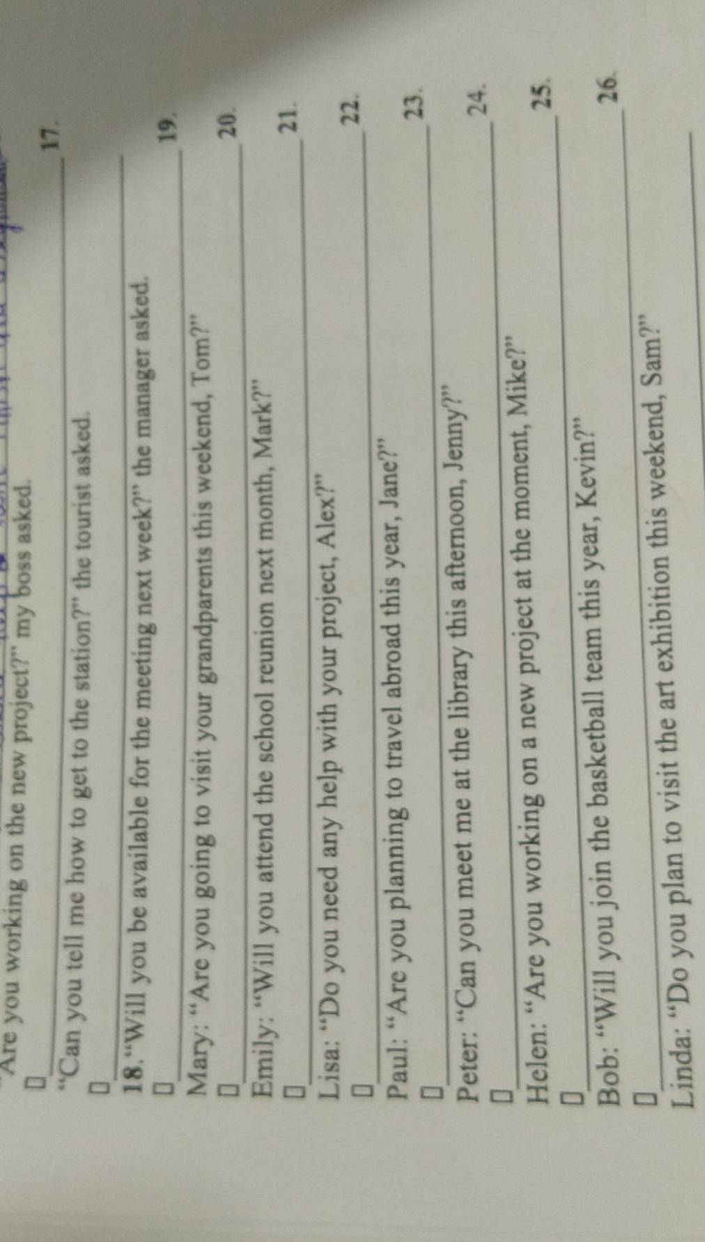 Are you working on the new project?" my boss asked. 
_17. 
'Can you tell me how to get to the station?” the tourist asked. 
_ 
18.“Will you be available for the meeting next week?” the manager asked. 
_19. 
Mary: “Are you going to visit your grandparents this weekend, Tom?” 
_ 
D 20. 
Emily: “Will you attend the school reunion next month, Mark?” 
_ 
21. 
Lisa: “Do you need any help with your project, Alex?” 
_[ 
22. 
Paul: “Are you planning to travel abroad this year, Jane?” 
_ 
23. 
[ 
_ 
Peter: “Can you meet me at the library this afternoon, Jenny?” 
24. 
_ 
Helen: “Are you working on a new project at the moment, Mike?” 
25. 
D 
_ 
Bob: “Will you join the basketball team this year, Kevin?” 
26. 
L 
Linda: “Do you plan to visit the art exhibition this weekend, Sam?”