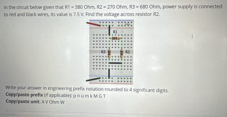 In the circuit below given that R1=380Ohm, R2=270Ohm, R3=680Ohm , power supply is connected 
to red and black wires, its value is 7.5 V. Find the voltage across resistor R2. 
Write your answer in engineering prefix notation rounded to 4 significant digits. 
Copy/paste prefix (if applicable): p nu m k M G T 
Copy/paste unit: A V Ohm W