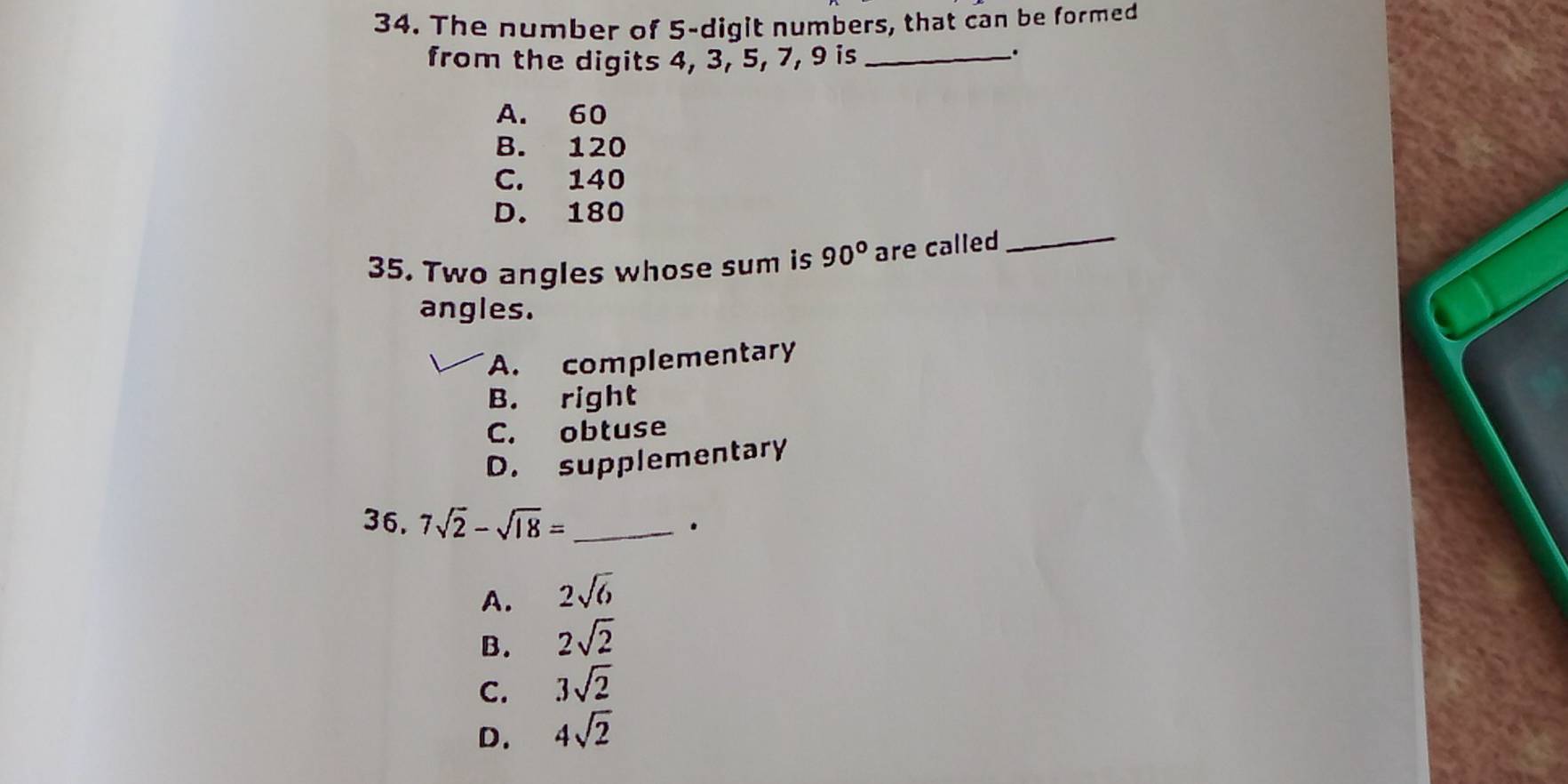 The number of 5 -digit numbers, that can be formed
from the digits 4, 3, 5, 7, 9 is_
.
A. 60
B. 120
C. 140
D. 180
35. Two angles whose sum is 90° are called
_
angles.
A. complementary
B. right
C. obtuse
D. supplementary
36, 7sqrt(2)-sqrt(18)= _
.
A. 2sqrt(6)
B. 2sqrt(2)
C. 3sqrt(2)
D. 4sqrt(2)