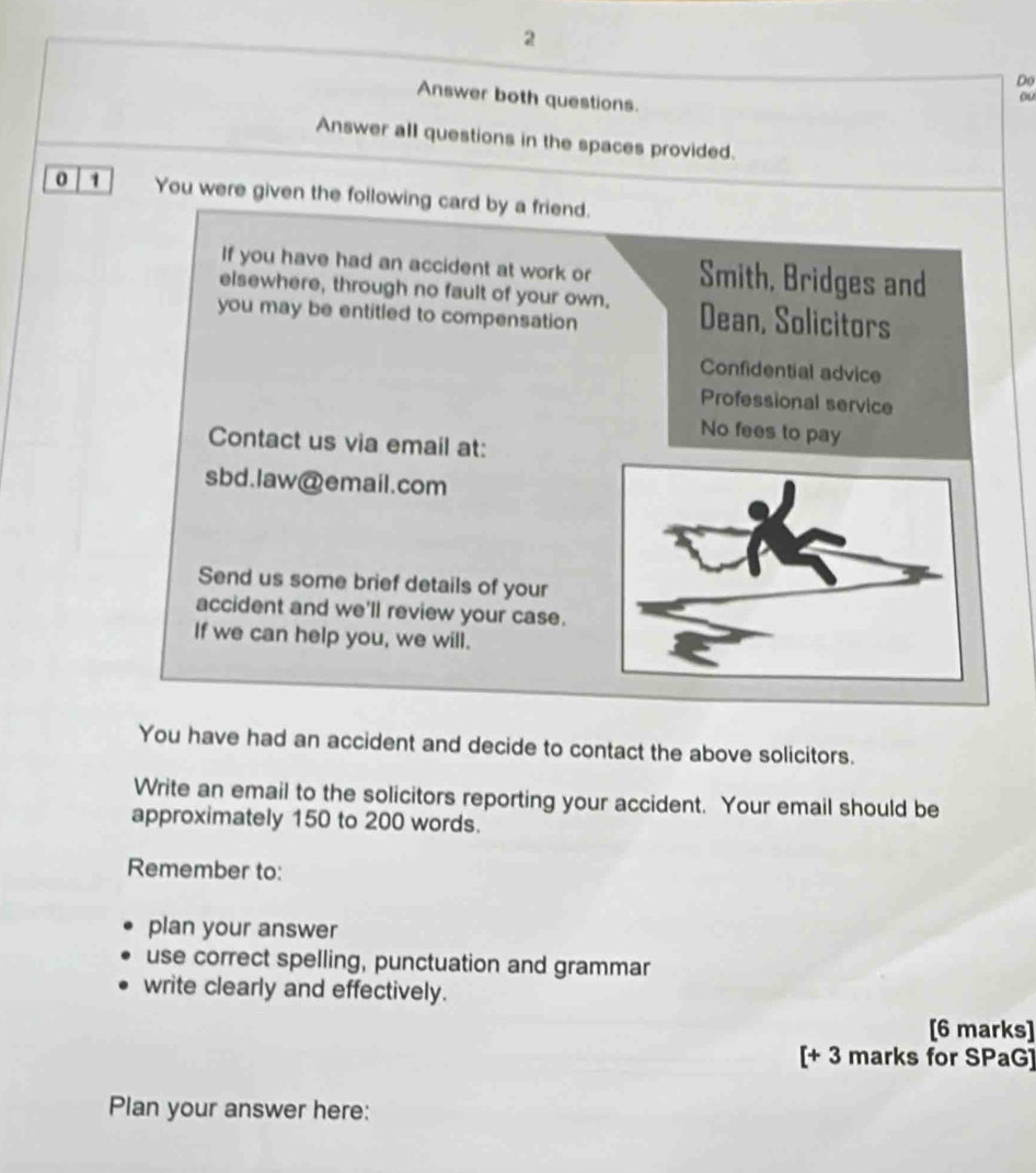 Do 
Answer both questions. 
ou 
Answer all questions in the spaces provided. 
0 1 You were given the following card by a friend. 
If you have had an accident at work or Smith, Bridges and 
elsewhere, through no fault of your own. Dean, Solicitors 
you may be entitled to compensation 
Confidential advice 
Professional service 
No fees to pay 
Contact us via email at: 
sbd.law@email.com 
Send us some brief details of your 
accident and we'll review your case. 
If we can help you, we will. 
You have had an accident and decide to contact the above solicitors. 
Write an email to the solicitors reporting your accident. Your email should be 
approximately 150 to 200 words. 
Remember to: 
plan your answer 
use correct spelling, punctuation and grammar 
write clearly and effectively. 
[6 marks] 
[+ 3 marks for SPaG] 
Plan your answer here: