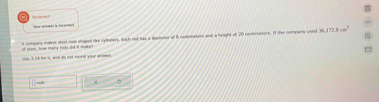 a Incorrect 
∞ 
Your answer is incorrect. 
A company makes steel rods shaped like cylinders. Each rod has a diameter of 8 centimeters and a height of 20 centimeters. If the company used 36, 172.8cm^3
of steel, how many rods did it make? 
Use 3.14 for π, and do not round your answer. 
rods ×