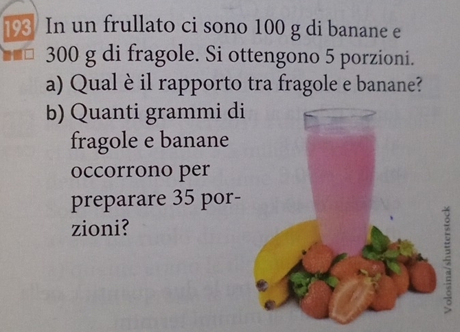 193 In un frullato ci sono 100 g di banane e
300 g di fragole. Si ottengono 5 porzioni. 
a) Qual è il rapporto tra fragole e banane? 
b) Quanti grammi di 
fragole e banane 
occorrono per 
preparare 35 por- 
zioni?