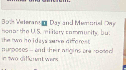 Both Veterans- Day and Memorial Day 
honor the U.S. military community, but 
the two holidays serve different 
purposes - and their origins are rooted 
in two different wars.