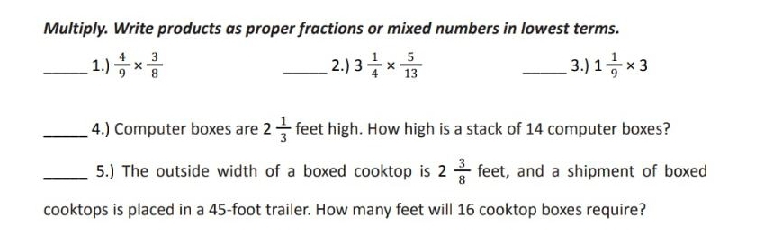 Multiply. Write products as proper fractions or mixed numbers in lowest terms. 
_1.)  4/9 *  3/8  _2.) 3 1/4 *  5/13  _3.) 1 1/9 * 3
_4.) Computer boxes are 2 1/3  feet high. How high is a stack of 14 computer boxes? 
_5.) The outside width of a boxed cooktop is 2 3/8  feet, and a shipment of boxed 
cooktops is placed in a 45-foot trailer. How many feet will 16 cooktop boxes require?