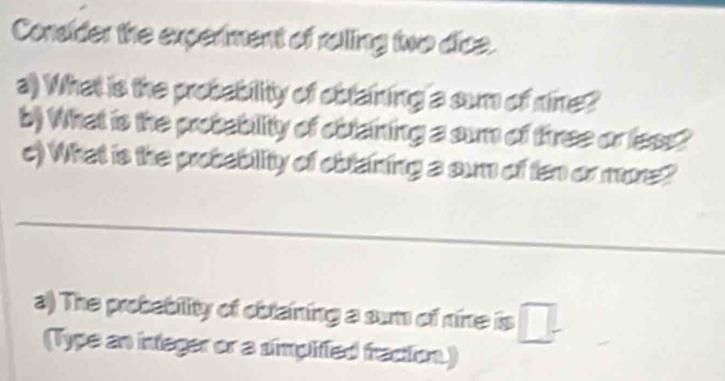 Consider the experiment of rolling two dice. 
a) What is the probability of oblaining a sum of nine? 
b) What is the probablity of oblaining a sun of three or less? 
c) What is the probebility of oiblaining a sum of ten or more? 
_ 
a) The probebility of obtaining a sum of nine is □ . 
(Type an integer or a simplified fraction.)