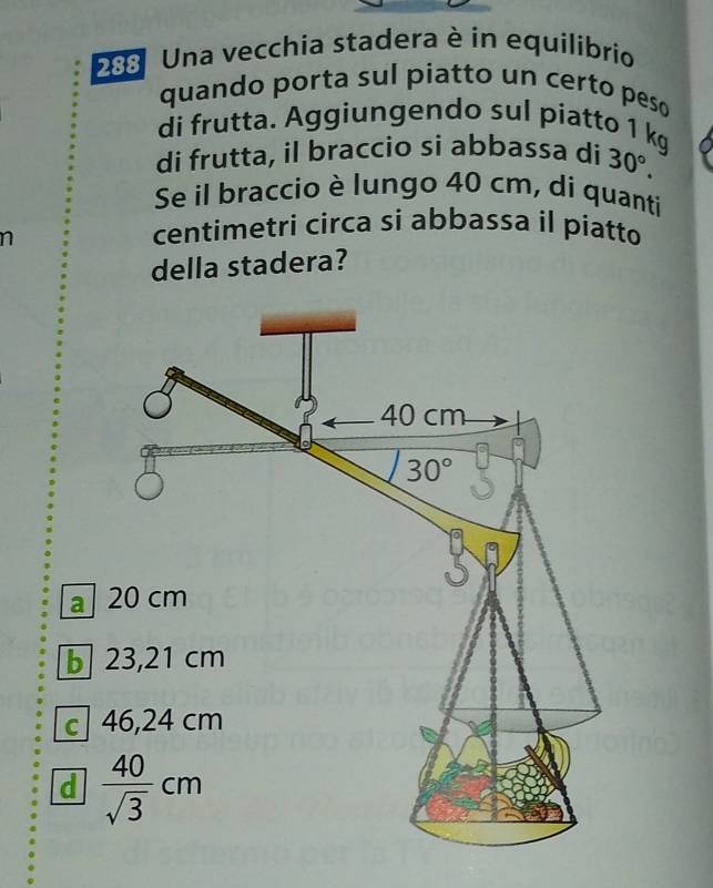 288 Una vecchia stadera è in equilibrio
quando porta sul piatto un certo peso
di frutta. Aggiungendo sul piatto 1 kg
di frutta, il braccio si abbassa di 30°.
Se il braccio è lungo 40 cm, di quanti
n
centimetri circa si abbassa il piatto
della stadera?
a

c
d