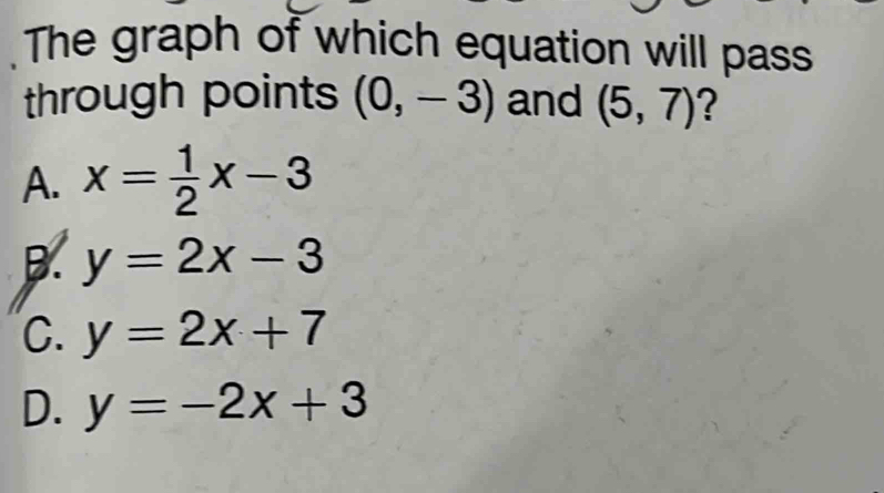 The graph of which equation will pass
through points (0,-3) and (5,7) ?
A. x= 1/2 x-3
B. y=2x-3
C. y=2x+7
D. y=-2x+3