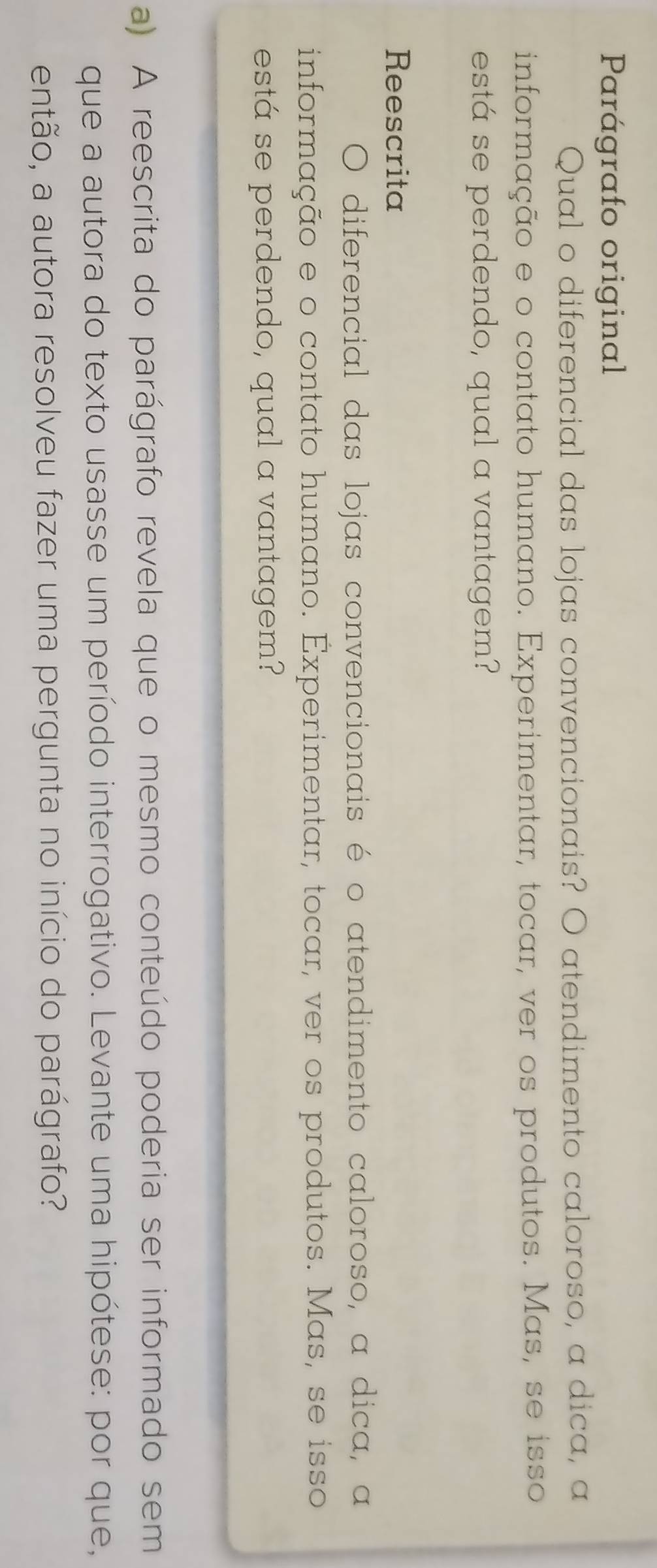 Parágrafo original 
Qual o diferencial das lojas convencionais? O atendimento caloroso, a dica, a 
informação e o contato humano. Experimentar, tocar, ver os produtos. Mas, se isso 
está se perdendo, qual a vantagem? 
Reescrita 
O diferencial das lojas convencionais é o atendimento caloroso, a dica, a 
informação e o contato humano. Experimentar, tocar, ver os produtos. Mas, se isso 
está se perdendo, qual a vantagem? 
a) A reescrita do parágrafo revela que o mesmo conteúdo poderia ser informado sem 
que a autora do texto usasse um período interrogativo. Levante uma hipótese: por que, 
então, a autora resolveu fazer uma pergunta no início do parágrafo?