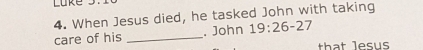 Luke 
4. When Jesus died, he tasked John with taking 
care of his _. John 19:26-27
that lesus