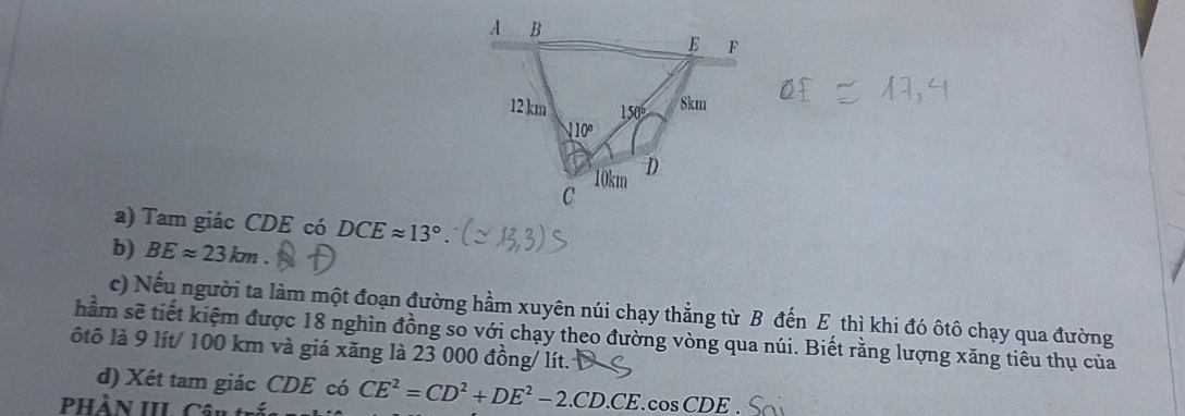 Tam giác CDE có DCEapprox 13°
b) BEapprox 23km. 
c) Nếu người ta làm một đoạn đường hầm xuyên núi chạy thẳng từ B đến E thì khi đó ôtô chạy qua đường 
hầm sẽ tiết kiệm được 18 nghìn đồng so với chạy theo đường vòng qua núi. Biết rằng lượng xăng tiêu thụ của 
ôtô là 9 lít/ 100 km và giá xăng là 23 000 đồng/ lít. 
d) Xét tam giác CDE có CE^2=CD^2+DE^2-2.CD.CE.cos CDE
Phần IIL Cân