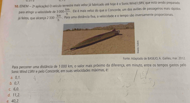 0,075
10. (ENEM - 2° O aplicação) O veículo terrestre mais veloz já fabricado até hoje é o Sonic Wind LSRV, que está sendo preparado
para atingir a velocidade de 3000 km/h . Ele é mais veloz do que o Concorde, um dos aviões de passageiros mais rápidos
já feitos, que alcança 2 330  km/h . Para uma distância fixa, a velocidade e o tempo são inversamente proporcionais.
Fonte: Adaptado de BASILIO, A. Galileu, mar. 2012.
Para percorrer uma distância de 1000 km, o valor mais próximo da diferença, em minuto, entre os tempos gastos pelo
Sonic Wind LSRV e pelo Concorde, em suas velocidades máximas, é:
a. 0, 1.
b. 0,7.
c. 6, 0.
d. 11, 2.
e. 40,2.