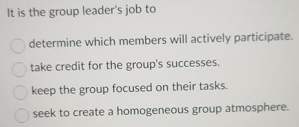 It is the group leader's job to
determine which members will actively participate.
take credit for the group's successes.
keep the group focused on their tasks.
seek to create a homogeneous group atmosphere.