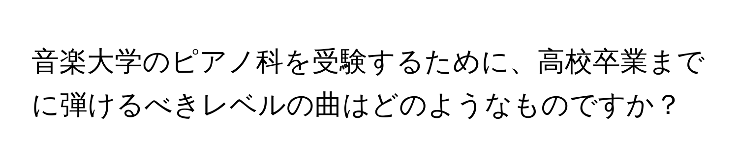 音楽大学のピアノ科を受験するために、高校卒業までに弾けるべきレベルの曲はどのようなものですか？