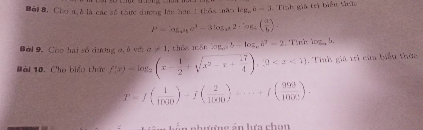 Cho a, b là các số thực dương lớn hơn 1 thỏa mãn log _ab=3. Tính giá trị biểu thức
P=log _a^2ba^3-3log _a^22· log _4( a/b ). 
Bài 9. Cho hai số dương a, b với a!= 1 , thỏa mān log _a^2b+log _ab^2=2. Tính log _ab. 
Bài 10. Cho biểu thức f(x)=log _2(x- 1/2 +sqrt(x^2-x+frac 17)4),(0 . Tính giá trị của biểu thức
T=f( 1/1000 )+f( 2/1000 )+·s +f( 999/1000 ). 
Ấn nhượng án lựa chọn