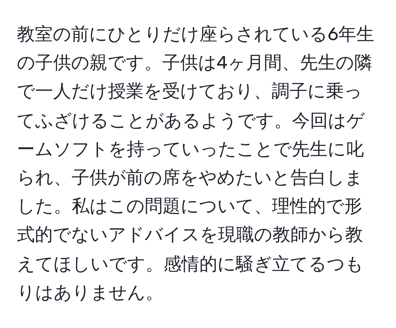 教室の前にひとりだけ座らされている6年生の子供の親です。子供は4ヶ月間、先生の隣で一人だけ授業を受けており、調子に乗ってふざけることがあるようです。今回はゲームソフトを持っていったことで先生に叱られ、子供が前の席をやめたいと告白しました。私はこの問題について、理性的で形式的でないアドバイスを現職の教師から教えてほしいです。感情的に騒ぎ立てるつもりはありません。