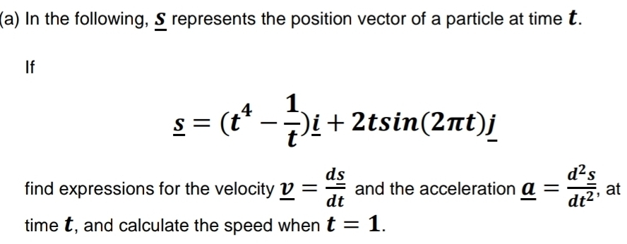 In the following, S represents the position vector of a particle at time t. 
If
_ s=(t^4- 1/t )i+2tsin (2π t)j
find expressions for the velocity _ v= ds/dt  and the acceleration _ a= d^2s/dt^2  at 
time t, and calculate the speed when t=1.