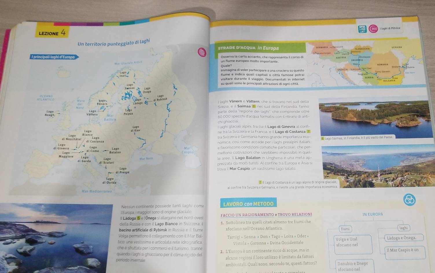 lezione 4  I  laghi di Plítvice
ato di laghi
rade d'acqUa in Europa
UCRAI NA
sserva la carta accanto, che rappresenta il corso di
fiume europeo molto importante. Bráila     Sulina
Quale?
magina di voler partecipare a una crociera su questo  ORGAZíA Wikovara Novi Sad
ume e indica quali capitali o città famose potra
sitare durante il viaggio. Documentati in internet
quali sono le principali attrazioni di ogni città.
ghi Vänern e Vättern, che si trovano nel sud della
zia, e il Saimaa 6 nel sud della Finlandia, fanno
e della "regione dei laghi", che comprende oltre
000 specchi d'acqua formatisi con il ritirarsi di anti
ghiacciai
hi glaciali alpini, tra cui il Lago di Ginevra al confi-
ra la Svizzera e la Francia, e il Lago di Costanza 7
Svizzera e Germania hanno grande importanza eco-
ica, cosi come accade per i laghi prealpini italiani, 
voriscono condizioni climatiche particolari, che per-
tono coltivazioni che sarebbero impossibili in quel-
ree. Il Lago Balaton in Ungheria è una meta ap-
zata da molti turisti. Al confine tra Europa e Asia s
a il Mar Caspio, un vastissimo lago salato.
7 Il Lago di Costanza è un lago alpino 
al confine tra Svizzera e Germania, e riveste una grande impo
ssun continente possiede tanti laghi come LAVORO con METODO
ropa: i maggiori sono di origine glaciale
doga 5l e l'Ónega si allargano nel nord-ovest FACCIO UN RAGIONAMENTO e TROVO RELAZIONI IN EUROPA
a Russia e con il Lago Bianco in Svizzera, il 1. Sottolinea tra quelli citati almeno tre fiumi che
no artificiale di Rybinsk in Russia e il fiume sfociano nell’Oceano Atlantico. fiumi laghi
a permettono il collegamento con il Mar Bal- Tamigi » Senna » Don « Tago « Loira » Oder » Volga e Ural
una vastíssima e articolata rete idrografica, Vistola » Garonna « Dvina Occidentale Lãdoga e Ônega.
sfruttata per i commerci e il turismo, tranne sfociano nel
o i laghi si ghiacciano per il clima rigido del 2. L'Europa è un continente ricco di acque, ma in Il Mar Caspio è un
o invernale alcune regioni il loro utilizzo è limitato da fattori
ambientali. Quali sono, secondo te, questi fattori? Danubio e Dnepr
sfociano nel