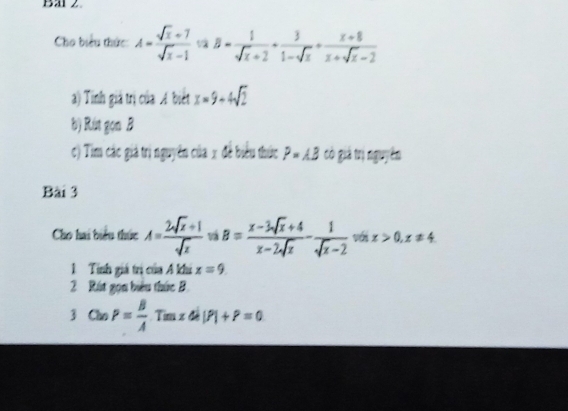 Bal 2 
Cho biểu thức: A= (sqrt(x)+7)/sqrt(x)-1  ^circ  B= 1/sqrt(x)+2 + 3/1-sqrt(x) + (x+8)/x+sqrt(x)-2 
a) Tinh giả trị của A biết x=9+4sqrt(2)
b) Rút gọn B 
c) Tim các giả trị nguyên của x đề biểu thức P=AB có giả trị nguyên 
Bài 3 
Cho hai biểu thức A= (2sqrt(x)+1)/sqrt(x)  vậ B= (x-3sqrt(x)+4)/x-2sqrt(x) - 1/sqrt(x)-2  với x>0, x!= 4
1 Tính giá trị của A khi x=9
2 Rút gọn biểu thức B 
3 CloP= B/A Tanzdi|P|+P=0