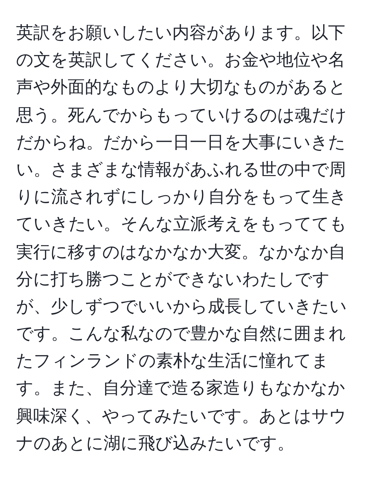 英訳をお願いしたい内容があります。以下の文を英訳してください。お金や地位や名声や外面的なものより大切なものがあると思う。死んでからもっていけるのは魂だけだからね。だから一日一日を大事にいきたい。さまざまな情報があふれる世の中で周りに流されずにしっかり自分をもって生きていきたい。そんな立派考えをもってても実行に移すのはなかなか大変。なかなか自分に打ち勝つことができないわたしですが、少しずつでいいから成長していきたいです。こんな私なので豊かな自然に囲まれたフィンランドの素朴な生活に憧れてます。また、自分達で造る家造りもなかなか興味深く、やってみたいです。あとはサウナのあとに湖に飛び込みたいです。