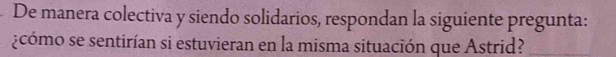 De manera colectiva y siendo solidarios, respondan la siguiente pregunta: 
¿cómo se sentirían si estuvieran en la misma situación que Astrid?_