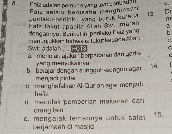 Faiz adalah pemuda yang taat beribadan. C.
Faiz selalu berusaha menghindari
perilaku-perilaku yang buruk karena 13. Di
m
Faiz takut apabila Allah Swt. marah a.
dengannya. Berikut ini perilaku Faiz yang b
menunjukkan bahwa ia takut kepada Allah C
Swt. adalah .... HOTS
d
a. menolak ajakan berpacaran dari gadis e
yang menyukainya
b. belajar dengan sungguh-sunguh agar 14.
menjadi pintar
c. menghafalkan Al-Qur’an agar menjadi
hafiz
d. menolak pemberian makanan dari
orang lain
e. mengajak temannya untuk salat 15.
berjamaah di masjid