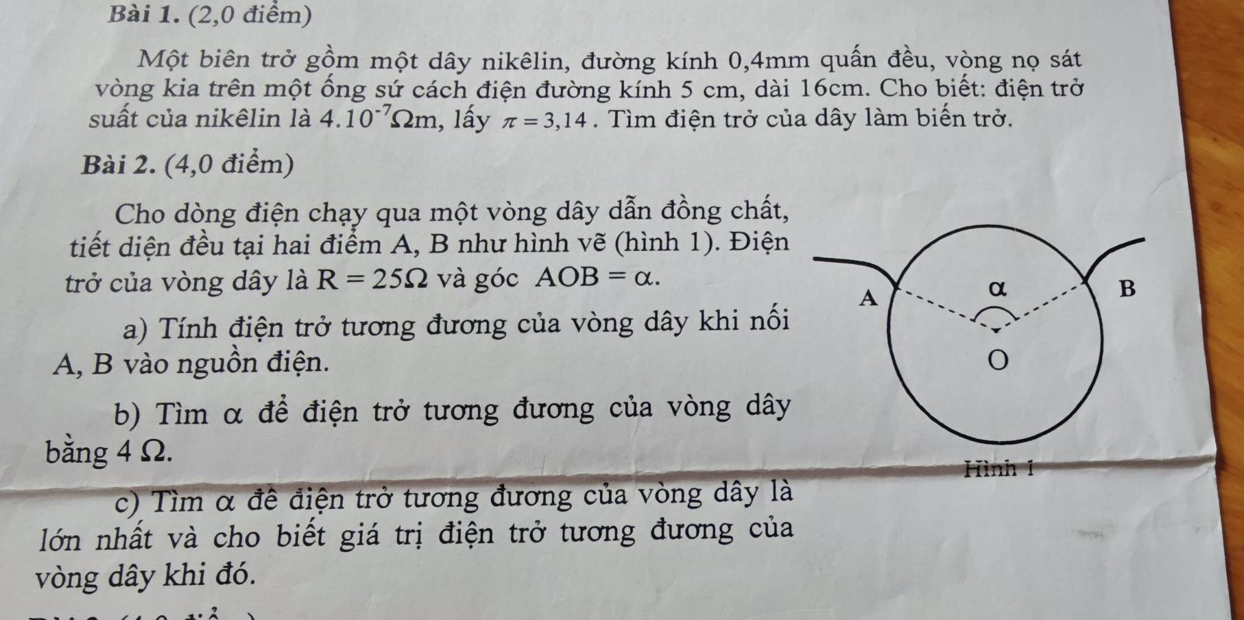 (2,0 điểm) 
Một biên trở gồm một dây nikêlin, đường kính 0,4mm quấn đều, vòng nọ sát 
vòng kia trên một ống sứ cách điện đường kính 5 cm, dài 16cm. Cho biết: điện trở 
suất của nikêlin là 4.10^(-7)Omega m , lấy π =3,14. Tìm điện trở của dây làm biến trở. 
Bài 2. (4,0 điểm) 
Cho dòng điện chạy qua một vòng dây dẫn đồng chất, 
tiết diện đều tại hai điểm A, B như hình vẽ (hình 1). Điện 
trở của vòng dây là R=25Omega và góc AOB=alpha. 
a) Tính điện trở tương đương của vòng dây khi nối 
A, B vào nguồn điện. 
b) Tìm α để điện trở tương đương của vòng dây 
bằng 4 Ω. Hình 1 
c) Tìm α để điện trở tương đương của vòng dây là 
lớn nhất và cho biết giá trị điện trở tương đương của 
vòng dây khi đó.