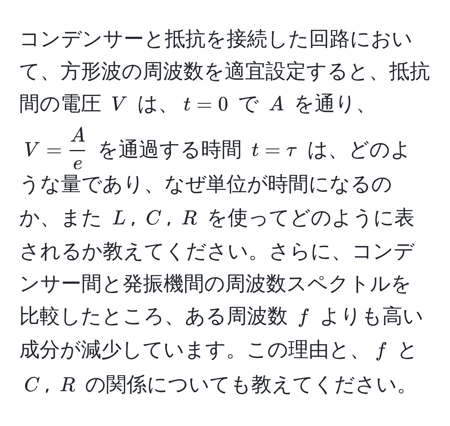 コンデンサーと抵抗を接続した回路において、方形波の周波数を適宜設定すると、抵抗間の電圧 $V$ は、$t = 0$ で $A$ を通り、$V =  A/e $ を通過する時間 $t = tau$ は、どのような量であり、なぜ単位が時間になるのか、また $L$, $C$, $R$ を使ってどのように表されるか教えてください。さらに、コンデンサー間と発振機間の周波数スペクトルを比較したところ、ある周波数 $f$ よりも高い成分が減少しています。この理由と、$f$ と $C$, $R$ の関係についても教えてください。