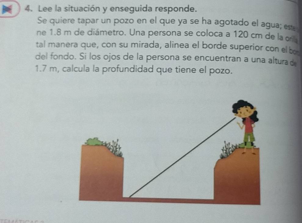 Lee la situación y enseguida responde. 
Se quiere tapar un pozo en el que ya se ha agotado el agua; esá 
ne 1.8 m de diámetro. Una persona se coloca a 120 cm de la orilla 
tal manera que, con su mirada, alinea el borde superior con el bo 
del fondo. Si los ojos de la persona se encuentran a una altura de
1.7 m, calcula la profundidad que tiene el pozo.