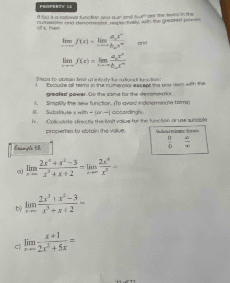 PROPERTY 12 
If f(x) is a rational function and a kr and bmx^n are the terms in the 
numerator and denominator, respectively, with the greatest powers 
of x. then
limlimits _xto ∈fty f(x)=limlimits _xto ∈fty frac a_nx^nb_nx^m and
limlimits _xto -∈fty f(x)=limlimits _xto -∈fty frac a_nx^nb_mx^m
Steps to obtain limit at infinity for rational function: 
i. Exclude all terms in the numerator except the one term with the 
greafest power. Do the same for the denominator, 
ii. Simplify the new function. (To avoid indeterminate forms) 
iii. Substitute x with ∈fty (or-∈fty ) accordingly. 
iv. Calculate directly the limit value for the function or use suitable 
properties to obtain the value. Indeterminate forms: 
Ercample 18:
 0/0   ∈fty /∈fty  
a) limlimits _xto ∈fty  (2x^4+x^2-3)/x^3+x+2 =limlimits _xto ∈fty  2x^4/x^3 =
b) limlimits _xto ∈fty  (2x^3+x^2-3)/x^3+x+2 =
c) limlimits _xto ∈fty  (x+1)/2x^2+5x =