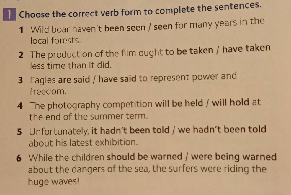 ] Choose the correct verb form to complete the sentences. 
1 Wild boar haven't been seen / seen for many years in the 
local forests. 
2 The production of the film ought to be taken / have taken 
less time than it did. 
3 Eagles are said / have said to represent power and 
freedom. 
4 The photography competition will be held / will hold at 
the end of the summer term. 
5 Unfortunately, it hadn't been told / we hadn’t been told 
about his latest exhibition. 
6 While the children should be warned / were being warned 
about the dangers of the sea, the surfers were riding the 
huge waves!