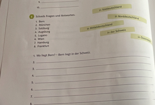 9
_
10.
_
in Süddeutschland
* Schreib Fragen und Antworten.
in Norddeutschland
1. Bern
2. München
3. Salzburg
in Mitteldeutschland
4. Augsburg
in der Schweiz
5. Lugano
in Österreic
6. Wien
7. Hamburg
8. Frankfurt
_
1. Wo liegt Bern? - Bern liegt in der Schweiz.
2._
3._
4.
5.
_
6.
_
7.
_
8.
_