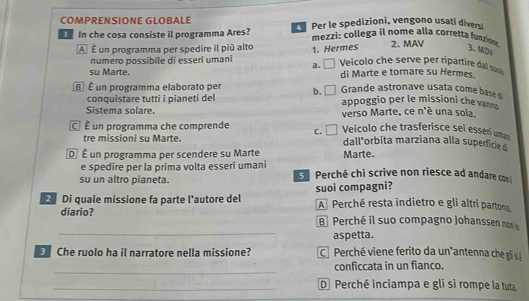 COMPRENSIONE GLOBALE
In che cosa consiste il programma Ares? Per le spedizioni, vengono usati diversi
mezzi: collega il nome alla corretta funzion
À É un programma per spedire il più alto 2. MAV
1. Hermes 3. MDV
numero possibile di esseri umani a. □ Veicolo che serve per ripartire dal suo
su Marte. di Marte e tornare su Hermes.
B É un programma elaborato per Grande astronave usata come base 
b.
conquistare tutti i pianeti del appoggio per le missioní che vanno
Sistema solare. verso Marte, ce n'é una sola.
É É un programma che comprende Veicolo che trasferisce sei essei um
c. □
tre missioni su Marte. dall'orbita marziana alla superficie 
D É un programma per scendere su Marte Marte.
e spedire per la prima volta esseri umani
su un altro pianeta.
5 Perché chi scrive non riesce ad andare com
suoi compagni?
2 Di quale missione fa parte l'autore del A Perché resta indietro e gli altri partono.
diario?
_
B Perché il suo compagno Johanssen no 
aspetta.
3 Che ruolo ha il narratore nella missione? C Perché viene ferito da un"antenna che gli si à
_
conficcata in un fianco.
_D Perché inciampa e gli si rompe la tuta