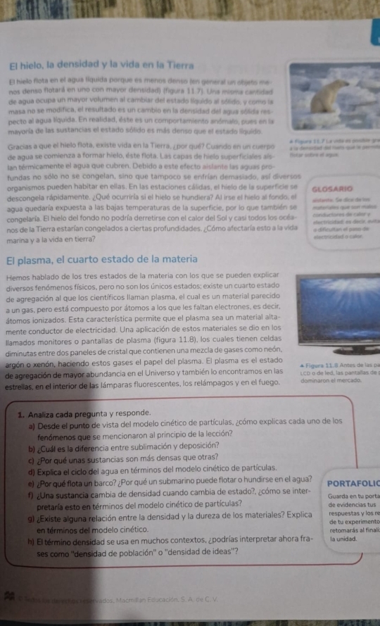 El hielo, la densidad y la vida en la Tierra
El hielo flota en el agua líquida porque es menos denso (en géneral un objets me-
nos denso flotará en uno con mayor densidad) (figura 11.7). Una misma cantidad
de agua ocupa un mayor volumen al cambiar del estado liquido al sólido, y como la
masa no se modifica, el resultado es un cambio en la densidad del agua sólida res-
pecto al agua líquida. En realidad, éste es un comportamiento anómalo, pues en la
mayoría de las sustancias el estado sólido es más denso que el estado liquído.
Gracias a que el hielo flota, existe vida en la Tierra, ¿por qué? Cuándo en un cuerpó # Figuee S1.7 La vidir es posible gra
    
de agua se comienza a formar hielo, éste flota. Las capas de hielo superficiales aís- Notar sobre el agux
lan térmicamente el agua que cubren. Debido a este efecto aislante las aguas pro
fundas no sólo no se congelan, sino que tampoco se enfrían demasiado, así diversos
organismos pueden habitar en ellas. En las estaciones cálidas, el hielo de la superficie se
descongela rápidamente. ¿Qué ocurriría si el hielo se hundiera? Al irse el hielo al fondo, el GLOSARIO
agua quedaría expuesta a las bajas temperaturas de la superficie, por lo que también se aistante. Se dica de los
congelaría. El hielo del fondo no podría derretirse con el calor del Sol y casi todos los océa- materiales que son malios conductores de calor y
nos de la Tierra estarían congelados a ciertas profundidades. ¿Cómo afectaría esto a la vida eectricitad: es decia, quit o dificultan el paso de
marina y a la vida en tierra? electricidad o calor.
El plasma, el cuarto estado de la materia
Hemos hablado de los tres estados de la matería con los que se pueden explicar
diversos fenómenos físicos, pero no son los únicos estados; existe un cuarto estado
de agregación al que los científicos llaman plasma, el cual es un material parecido
a un gas, pero está compuesto por átomos a los que les faltan electrones, es decir,
átomos ionizados. Esta característica permite que el plasma sea un material alta-
mente conductor de electricidad. Una aplicación de estos materiales se dio en los
llamados monitores o pantallas de plasma (figura 11.8), los cuales tienen celdas
diminutas entre dos paneles de cristal que contienen una mezcla de gases como neón,
argón o xenón, haciendo estos gases el papel del plasma. El plasma es el estado * Figura 11.8 Antes de las pa
de agregación de mayor abundancia en el Universo y también lo encontramos en las LCD o de led, las pantallas de 
estrellas, en el interior de las lámparas fluorescentes, los relámpagos y en el fuego. dominaron el mercado.
1. Analiza cada pregunta y responde.
a) Desde el punto de vista del modelo cinético de partículas, ¿cómo explicas cada uno de los
fenómenos que se mencionaron al principio de la lección?
b) ¿Cuál es la diferencia entre sublimación y deposición?
c) ¿Por qué unas sustancias son más densas que otras?
d) Explica el ciclo del agua en términos del modelo cinético de partículas.
e) ¿Por qué flota un barco? ¿Por qué un submarino puede flotar o hundirse en el agua? PORTAFOLIC
f) ¿Una sustancia cambia de densidad cuando cambia de estado?. ¿cómo se inter- Guarda en tu porta
pretaría esto en términos del modelo cinético de partículas? de evidencias tus
9) ¿Existe alguna relación entre la densidad y la dureza de los materiales? Explica respuestas y los re
en términos del modelo cinético. retomarás al finali de tu experimento
h) El término densidad se usa en muchos contextos, ¿podrías interpretar ahora fra- la unidad.
ses como ''densidad de población' o ''densidad de ideas''?
P oD Tedos for de e chos  eservados, Macmillan Educación, S. A. de C. V.