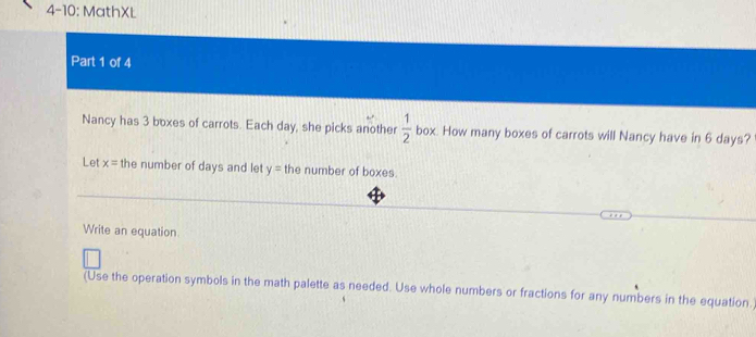 4-10: MathXL 
Part 1 of 4 
Nancy has 3 boxes of carrots. Each day, she picks another  1/2  box. How many boxes of carrots will Nancy have in 6 days? 
Let x= the number of days and let y= the number of boxes. 
Write an equation 
(Use the operation symbols in the math palette as needed. Use whole numbers or fractions for any numbers in the equation.