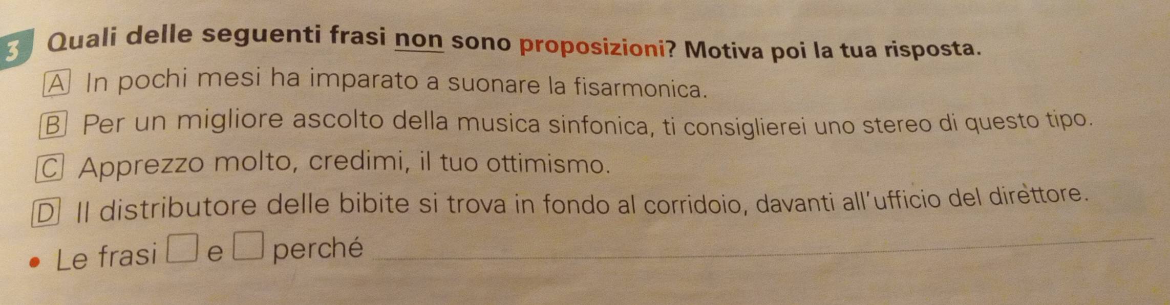 Quali delle seguenti frasi non sono proposizioni? Motiva poi la tua risposta.
A In pochi mesi ha imparato a suonare la fisarmonica.
B Per un migliore ascolto della musica sinfonica, ti consiglierei uno stereo di questo tipo.
Apprezzo molto, credimi, il tuo ottimismo.
D Il distributore delle bibite si trova in fondo al corridoio, davanti all´ufficio del direttore.
Le frasi □ e □ perché
_