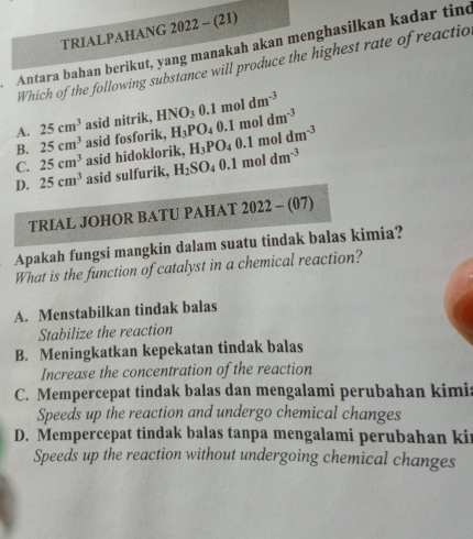 TRIALPAHANG 2022 - (21)
Antara bahan berikut, yang manakah akan menghasilkan kadar tind
Which of the following substance will produce the highest rate of reactio
A. 25cm^3 asid nitrik, HNO_30.1moldm^(-3)
B. 25cm^3
C. 25cm^3 asid hidoklorik, asid fosforik, H_3PO_40.1moldm^(-3) H_3PO_40.1moldm^(-3)
D. 25cm^3 asid sulfurik, H_2SO_40.1moldm^(-3)
TRIAL JOHOR BATU PAHAT 2022-(07) 
Apakah fungsi mangkin dalam suatu tindak balas kimia?
What is the function of catalyst in a chemical reaction?
A. Menstabilkan tindak balas
Stabilize the reaction
B. Meningkatkan kepekatan tindak balas
Increase the concentration of the reaction
C. Mempercepat tindak balas dan mengalami perubahan kimia
Speeds up the reaction and undergo chemical changes
D. Mempercepat tindak balas tanpa mengalami perubahan kir
Speeds up the reaction without undergoing chemical changes