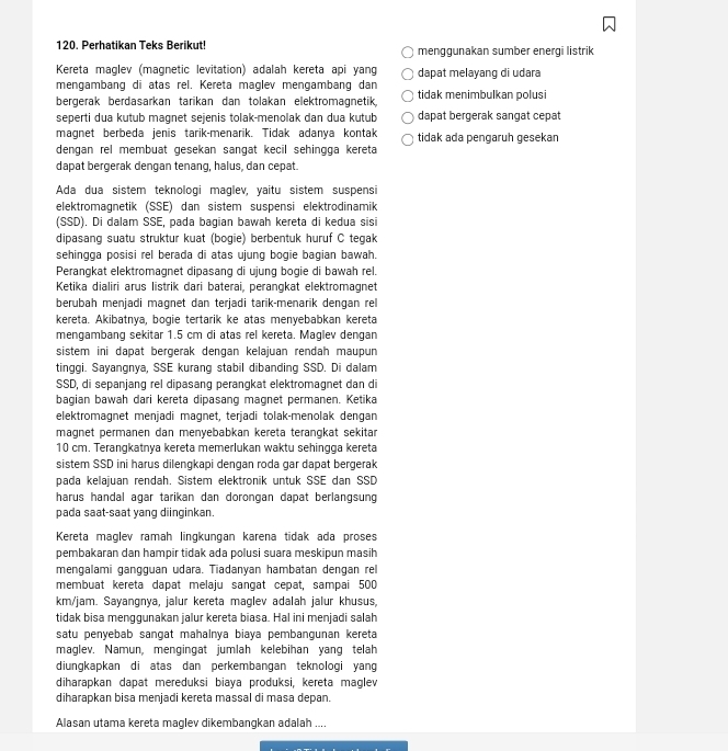 Perhatikan Teks Berikut! menggunakan sumber energi listrik
Kereta maglev (magnetic levitation) adalah kereta api yang dapat melayang di udara
mengambang di atas rel. Kereta maglev mengambang dan tidak menimbulkan polusi
bergerak berdasarkan tarikan dan tolakan elektromagnetik,
seperti dua kutub magnet sejenis tolak-menolak dan dua kutub dapat bergerak sangat cepat
magnet berbeda jenis tarik-menarik. Tidak adanya kontak tidak ada pengaruh gesekan
dengan rel membuat gesekan sangat kecil sehingga kereta
dapat bergerak dengan tenang, halus, dan cepat.
Ada dua sistem teknologi maglev, yaitu sistem suspensi
elektromagnetik (SSE) dan sistem suspensi elektrodinamik
(SSD). Di dalam SSE, pada bagian bawah kereta di kedua sisi
dipasang suatu struktur kuat (bogie) berbentuk huruf C tegak
sehingga posisi rel berada di atas ujung bogie bagian bawah.
Perangkat elektromagnet dipasang di ujung bogie di bawah rel.
Ketika dialiri arus listrik dari baterai, perangkat elektromagnet
berubah menjadi magnet dan terjadi tarik-menarik dengan rel
kereta. Akibatnya, bogie tertarik ke atas menyebabkan kereta
mengambang sekitar 1.5 cm di atas rel kereta. Maglev dengan
sistem ini dapat bergerak dengan kelajuan rendah maupun
tinggi. Sayangnya, SSE kurang stabil dibanding SSD. Di dalam
SSD, di sepanjang rel dipasang perangkat elektromagnet dan di
bagian bawah dari kereta dipasang magnet permanen. Ketika
elektromagnet menjadi magnet, terjadi tolak-menolak dengan
magnet permanen dan menyebabkan kereta terangkat sekitar
10 cm. Terangkatnya kereta memerlukan waktu sehingga kereta
sistem SSD ini harus dilengkapi dengan roda gar dapat bergerak
pada kelajuan rendah. Sistem elektronik untuk SSE dan SSD
harus handal agar tarikan dan dorongan dapat berlangsung
pada saat-saat yang diinginkan.
Kereta maglev ramah lingkungan karena tidak ada proses
pembakaran dan hampir tidak ada polusi suara meskipun masih
mengalami gangguan udara. Tiadanyan hambatan dengan rel
membuat kereta dapat melaju sangat cepat, sampai 500
km/jam. Sayangnya, jalur kereta maglev adalah jalur khusus,
tidak bisa menggunakan jalur kereta biasa. Hal ini menjadi salah
satu penyebab sangat mahalnya biaya pembangunan kereta
maglev. Namun, mengingat jumlah kelebihan yang telah
diungkapkan di atas dan perkembangan teknologi yang
diharapkan dapat mereduksi biaya produksi, kereta maglev
diharapkan bisa menjadi kereta massal di masa depan.
Alasan utama kereta maglev dikembangkan adalah ....