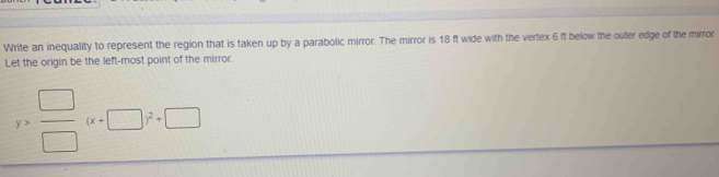 Write an inequality to represent the region that is taken up by a parabolic mirror. The mirror is 18 ft wide with the vertex 6 ft below the outer edge of the mirror 
Let the origin be the left-most point of the mirror.
y> □ /□  (x+□ )^2+□