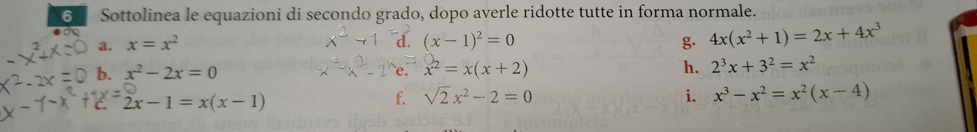 Sottolinea le equazioni di secondo grado, dopo averle ridotte tutte in forma normale. 
●○0 
a. x=x^2 g. 4x(x^2+1)=2x+4x^3
a. (x-1)^2=0
x^2=x(x+2). 
b. x^2-2x=0 h. 2^3x+3^2=x^2
2x-1=x(x-1)
f. sqrt(2)x^2-2=0 i. x^3-x^2=x^2(x-4)