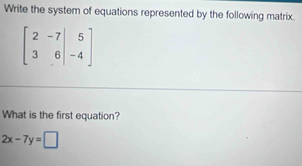 Write the system of equations represented by the following matrix.
What is the first equation?
2x-7y=□