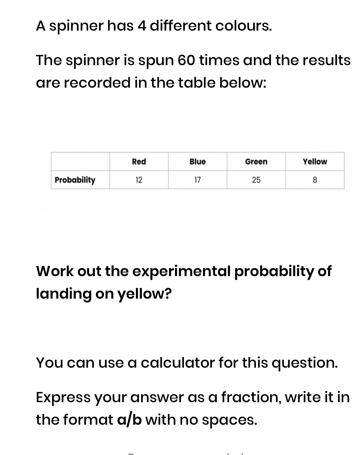 A spinner has 4 different colours. 
The spinner is spun 60 times and the results 
are recorded in the table below: 
Work out the experimental probability of 
landing on yellow? 
You can use a calculator for this question. 
Express your answer as a fraction, write it in 
the format a/b with no spaces.