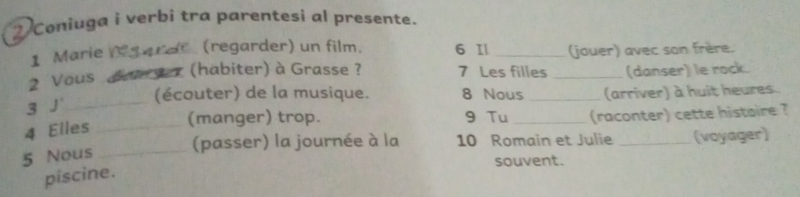 Coniuga i verbi tra parentesi al presente. 
1 Marie _ 
(regarder) un film. 6 1 _jouer) avec son frère. 
(habiter) à Grasse ? 7 Les filles _(danser) le rock. 
2 Vous_ 
(écouter) de la musique. 8 Nous _(arriver) à huit heures. 
3 J'_ 
4 Elles_ 
(manger) trop. 9 Tu_ 
(raconter) cette histoire ? 
(passer) la journée à la 10 Romain et Julie _(voyager) 
5 Nous_ 
souvent. 
piscine.