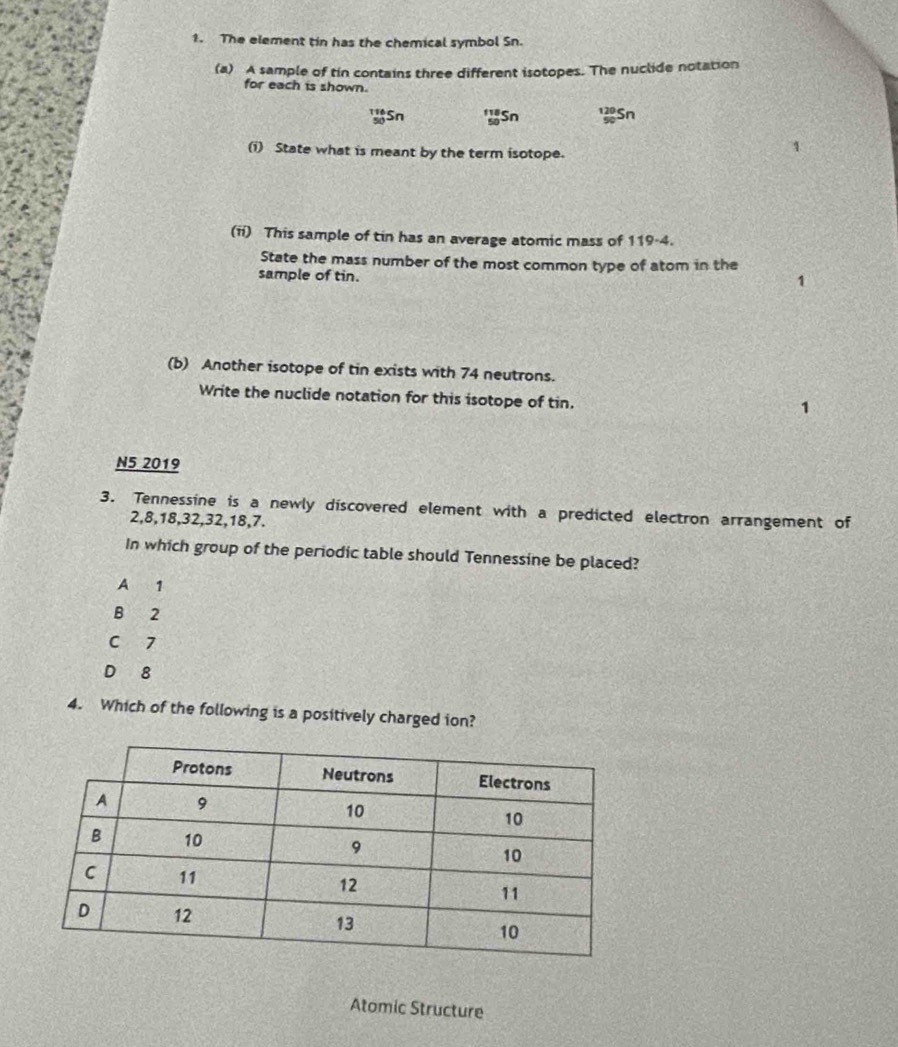 The element tin has the chemical symbol Sn.
(a) A sample of tin contains three different isotopes. The nuclide notation
for each is shown.
'Sn 'ySn 13Sn
(i) State what is meant by the term isotope.
(ii) This sample of tin has an average atomic mass of 119-4.
State the mass number of the most common type of atom in the
sample of tin.
1
(b) Another isotope of tin exists with 74 neutrons.
Write the nuclide notation for this isotope of tin.
1
N5 2019
3. Tennessine is a newly discovered element with a predicted electron arrangement of
2, 8, 18, 32, 32, 18, 7.
In which group of the periodic table should Tennessine be placed?
A 1
B 2
C 7
D 8
4. Which of the following is a positively charged ion?
Atomic Structure