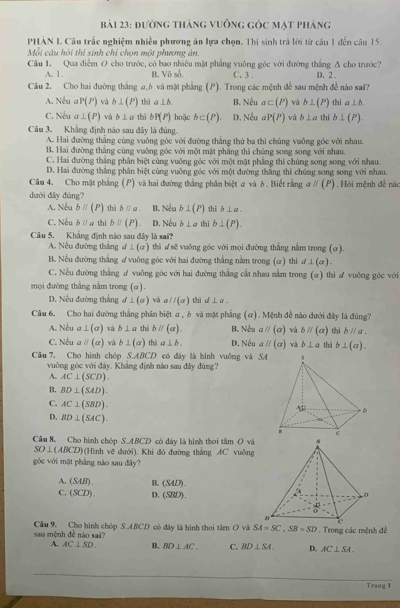 bBài 23: đường tháng vuồng góc mạt pháng
PHẢN I. Câu trắc nghiệm nhiều phương án lựa chọn. Thí sinh trả lời từ câu 1 đến câu 15.
Mỗi câu hỏi thi sinh chỉ chọn một phương án.
Câu 1. Qua diểm O cho trước, có bao nhiêu mặt phẳng vuông góc với dường thẳng Δ cho trước?
A. 1 . B. Vô số. C. 3 . D. 2 .
Câu 2. Cho hai đường thẳng a,6 và mặt phẳng (P). Trong các mệnh đề sau mệnh đề nào sai?
A. Nếu aP(P) và b⊥ (P) thì a⊥ b. B. Nếu a⊂ (P) và b⊥ (P) thì a⊥ b.
C. Nếu a⊥ (P) và b⊥ a thì bP(P) hoặc b⊂ (P). D. Nếu aP(P) và b⊥ a thì b⊥ (P).
Câu 3. Khẳng định nào sau dây là đúng.
A. Hai đường thẳng cùng vuông góc với đường thắng thứ ba thì chúng vuông góc với nhau.
B. Hai đường thắng cùng vuông góc với một mặt phẳng thì chúng song song với nhau.
C. Hai đường thắng phân biệt cùng vuông góc với một mặt phẳng thì chúng song song với nhau.
D. Hai đường thẳng phân biệt cùng vuông góc với một đường thắng thì chúng song song với nhau.
Câu 4. Cho mặt phẳng (P) và hai đường thẳng phân biệt a và b. Biết rằng aparallel (P) Hỏi mệnh đề nàc
dưới đây đúng?
A. Nếu bparallel (P) thì bparallel a. B. Nếu b⊥ (P) thì b⊥ a.
C. Nếu bparallel a thì bparallel (P) D. Nếu b⊥ a thì b⊥ (P).
Câu 5. Khẳng định nào sau đây là sai?
A. Nếu đường thắng d⊥ (alpha ) thì dsẽ vuông góc với mọi đường thẳng nằm trong (α).
B. Nếu đường thẳng ơ vuông góc với hai đường thẳng nằm trong (α) thì a d⊥ (alpha )
C. Nếu đường thẳng ơ vuông góc với hai đường thẳng cắt nhau nằm trong (α) thì ơ vuông góc với
mọi đường thẳng nằm trong (α).
D. Nếu đường thẳng d⊥ (alpha ) và aparallel (alpha ) thì d⊥ a.
Câu 6. Cho hai đường thẳng phân biệt a , b và mặt phẳng (α). Mệnh đề nào dưới đây là đúng?
A. Nếu a⊥ (alpha ) và b⊥ a thì bparallel (alpha ). B. Nếu aparallel (alpha ) và bparallel (alpha ) thì bparallel a.
C. Nếu aparallel (alpha ) và b⊥ (alpha ) thì a⊥ b. D. Nếu aparallel (alpha ) và b⊥ a thì b⊥ (alpha ).
Câu 7. Cho hình chóp S.ABCD có đáy là hình vuông và SA
vuông góc với đáy. Khẳng định nào sau đây đúng?
A. AC⊥ (SCD).
B. BD⊥ (SAD).
C. AC⊥ (SBD).
D. BD⊥ (SAC).
Câu 8. Cho hình chóp S.ABCD có đáy là hình thoi tâm O và
SO⊥ (ABCD) (Hình vẽ dưới). Khi đó đường thẳng AC vuông
góc với mặt phẳng nào sau đây?
A. (SAB).
B. (SAD)
C. (SCD).
D. (SBD)
Câu 9. Cho hình chóp S.ABCD có đáy là hình thoi tan O và SA=SC,SB=SD. Trong các mệnh đề
sau mệnh đề nào sai?
A. AC⊥ SD. B. BD⊥ AC. C. BD⊥ SA. D. AC⊥ SA.
Trang 1