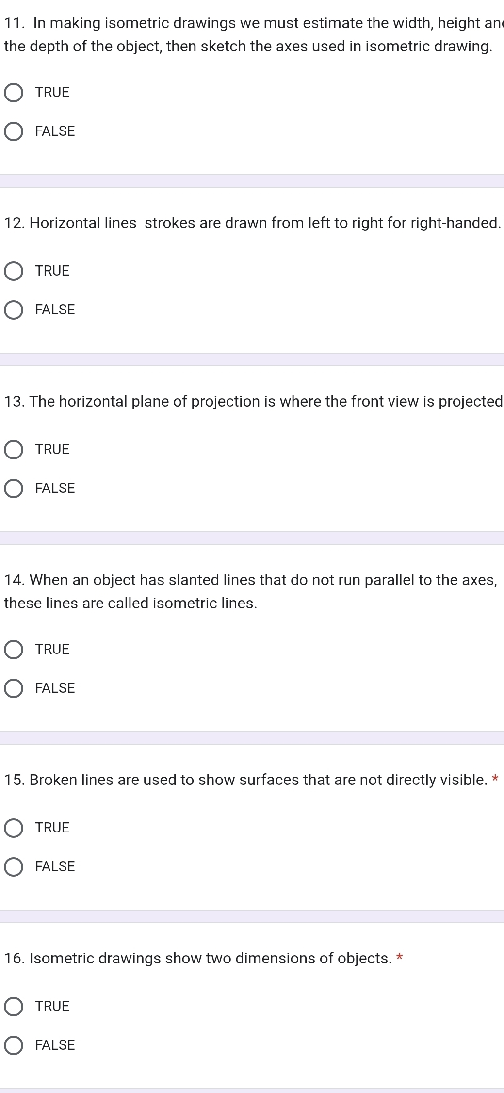 In making isometric drawings we must estimate the width, height and
the depth of the object, then sketch the axes used in isometric drawing.
TRUE
FALSE
12. Horizontal lines strokes are drawn from left to right for right-handed.
TRUE
FALSE
13. The horizontal plane of projection is where the front view is projected
TRUE
FALSE
14. When an object has slanted lines that do not run parallel to the axes,
these lines are called isometric lines.
TRUE
FALSE
15. Broken lines are used to show surfaces that are not directly visible. *
TRUE
FALSE
16. Isometric drawings show two dimensions of objects. *
TRUE
FALSE